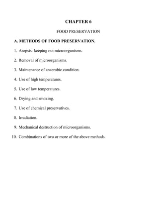 CHAPTER 6

                          FOOD PRESERVATION

 A. METHODS OF FOOD PRESERVATION.

 1. Asepsis- keeping out microorganisms.

 2. Removal of microorganisms.

 3. Maintenance of anaerobic condition.

 4. Use of high temperatures.

 5. Use of low temperatures.

 6. Drying and smoking.

 7. Use of chemical preservatives.

 8. Irradiation.

 9. Mechanical destruction of microorganisms.

10. Combinations of two or more of the above methods.
 