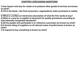 CHAPTER 6 DISCUSSION QUESTIONS

1) Any buyers who buy for resale or to produce other goods & services are known
as what?
2) Fill in the blank. Like final consumers, organizations make purchases to satisfy
________________.
3) What is a written (or electronic) description of what the firm wants to buy?
4) What is a way for a supplier to document its quality procedures according to
internationally recognized standards?
5) All the people who participate in or influence a purchase are known as what?
6) A formal rating of suppliers on all relevant areas of performance is known as
what?
7) A request to buy something is known as what?
 