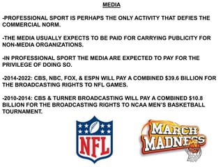 MEDIA

-PROFESSIONAL SPORT IS PERHAPS THE ONLY ACTIVITY THAT DEFIES THE
COMMERCIAL NORM.

-THE MEDIA USUALLY EXPECTS TO BE PAID FOR CARRYING PUBLICITY FOR
NON-MEDIA ORGANIZATIONS.

-IN PROFESSIONAL SPORT THE MEDIA ARE EXPECTED TO PAY FOR THE
PRIVILEGE OF DOING SO.

-2014-2022: CBS, NBC, FOX, & ESPN WILL PAY A COMBINED $39.6 BILLION FOR
THE BROADCASTING RIGHTS TO NFL GAMES.

-2010-2014: CBS & TURNER BROADCASTING WILL PAY A COMBINED $10.8
BILLION FOR THE BROADCASTING RIGHTS TO NCAA MEN’S BASKETBALL
TOURNAMENT.
 