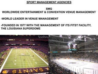 SPORT MANAGEMENT AGENCIES

                         SMG
WORLDWIDE ENTERTAINMENT & CONVENTION VENUE MANAGEMENT

-WORLD LEADER IN VENUE MANAGEMENT

-FOUNDED IN 1977 WITH THE MANAGEMENT OF ITS FITST FACILITY,
THE LOUISIANA SUPERDOME
 