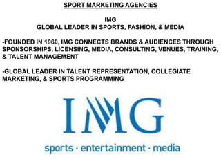 SPORT MARKETING AGENCIES

                           IMG
         GLOBAL LEADER IN SPORTS, FASHION, & MEDIA

-FOUNDED IN 1960, IMG CONNECTS BRANDS & AUDIENCES THROUGH
SPONSORSHIPS, LICENSING, MEDIA, CONSULTING, VENUES, TRAINING,
& TALENT MANAGEMENT

-GLOBAL LEADER IN TALENT REPRESENTATION, COLLEGIATE
MARKETING, & SPORTS PROGRAMMING
 