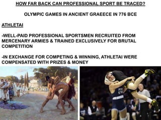 HOW FAR BACK CAN PROFESSIONAL SPORT BE TRACED?

           OLYMPIC GAMES IN ANCIENT GRAEECE IN 776 BCE

ATHLETAI

-WELL-PAID PROFESSIONAL SPORTSMEN RECRUITED FROM
MERCENARY ARMIES & TRAINED EXCLUSIVELY FOR BRUTAL
COMPETITION

-IN EXCHANGE FOR COMPETING & WINNING, ATHLETAI WERE
COMPENSATED WITH PRIZES & MONEY
 