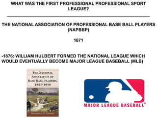 WHAT WAS THE FIRST PROFESSIONAL PROFESSIONAL SPORT
                           LEAGUE?
  ___________________________________________________________

THE NATIONAL ASSOCIATION OF PROFESSIONAL BASE BALL PLAYERS
                          (NAPBBP)

                             1871


-1876: WILLIAM HULBERT FORMED THE NATIONAL LEAGUE WHICH
WOULD EVENTUALLY BECOME MAJOR LEAGUE BASEBALL (MLB)
 