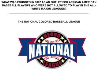 WHAT WAS FOUNDED IN 1887 AS AN OUTLET FOR AFRICAN AMERICAN
BASEBALL PLAYERS WHO WERE NOT ALLOWED TO PLAY IN THE ALL-
                  WHITE MAJOR LEAGUES?
    ____________________________________________________


          THE NATIONAL COLORED BASEBALL LEAGUE
 