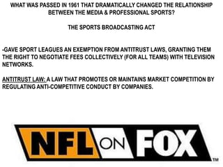 WHAT WAS PASSED IN 1961 THAT DRAMATICALLY CHANGED THE RELATIONSHIP
              BETWEEN THE MEDIA & PROFESSIONAL SPORTS?

                      THE SPORTS BROADCASTING ACT


-GAVE SPORT LEAGUES AN EXEMPTION FROM ANTITRUST LAWS, GRANTING THEM
THE RIGHT TO NEGOTIATE FEES COLLECTIVELY (FOR ALL TEAMS) WITH TELEVISION
NETWORKS.

ANTITRUST LAW: A LAW THAT PROMOTES OR MAINTAINS MARKET COMPETITION BY
REGULATING ANTI-COMPETITIVE CONDUCT BY COMPANIES.
 