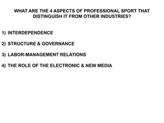 WHAT ARE THE 4 ASPECTS OF PROFESSIONAL SPORT THAT
          DISTINGUISH IT FROM OTHER INDUSTRIES?


1) INTERDEPENDENCE

2) STRUCTURE & GOVERNANCE

3) LABOR-MANAGEMENT RELATIONS

4) THE ROLE OF THE ELECTRONIC & NEW MEDIA
 