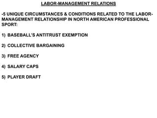 LABOR-MANAGEMENT RELATIONS

-5 UNIQUE CIRCUMSTANCES & CONDITIONS RELATED TO THE LABOR-
MANAGEMENT RELATIONSHIP IN NORTH AMERICAN PROFESSIONAL
SPORT:

1) BASEBALL’S ANTITRUST EXEMPTION

2) COLLECTIVE BARGAINING

3) FREE AGENCY

4) SALARY CAPS

5) PLAYER DRAFT
 