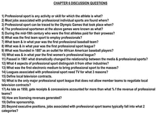 CHAPTER 6 DISCUSSION QUESTIONS


1) Professional sport is any activity or skill for which the athlete is what?
2) Most jobs associated with professional individual sports are found where?
3) Professional sport can be traced to the Olympic Games that took place when?
4) The professional sportsmen at the above games were known as what?
5) During the mid-19th century who were the first athletes paid for their prowess?
6) What was the first team sport to employ professionals?
7) What team & in what year was the first professional baseball team?
8) What was & in what year was the first professional sport league?
9) What was founded in 1887 as an outlet for African American baseball players?
10) What was & in what year the first women's professional league?
11) Passed in 1961 what dramatically changed the relationship between the media & professional sports?
12) What 4 aspects of professional sport distinguish it from other industries?
13) What was the first electronic medium to bring professional sport to the masses?
14) Leagues associated with professional sport need TV for what 3 reasons?
15) Define local television contracts.
16) What is the only major professional sport league that does not allow member teams to negotiate local
television contracts?
17) As late as 1950, gate receipts & concessions accounted for more than what % f the revenue of professional
teams?
18) How are licensing revenues generated?
19) Define sponsorship.
20) Beyond executive positions, jobs associated with professional sport teams typically fall into what 2
categories?
 