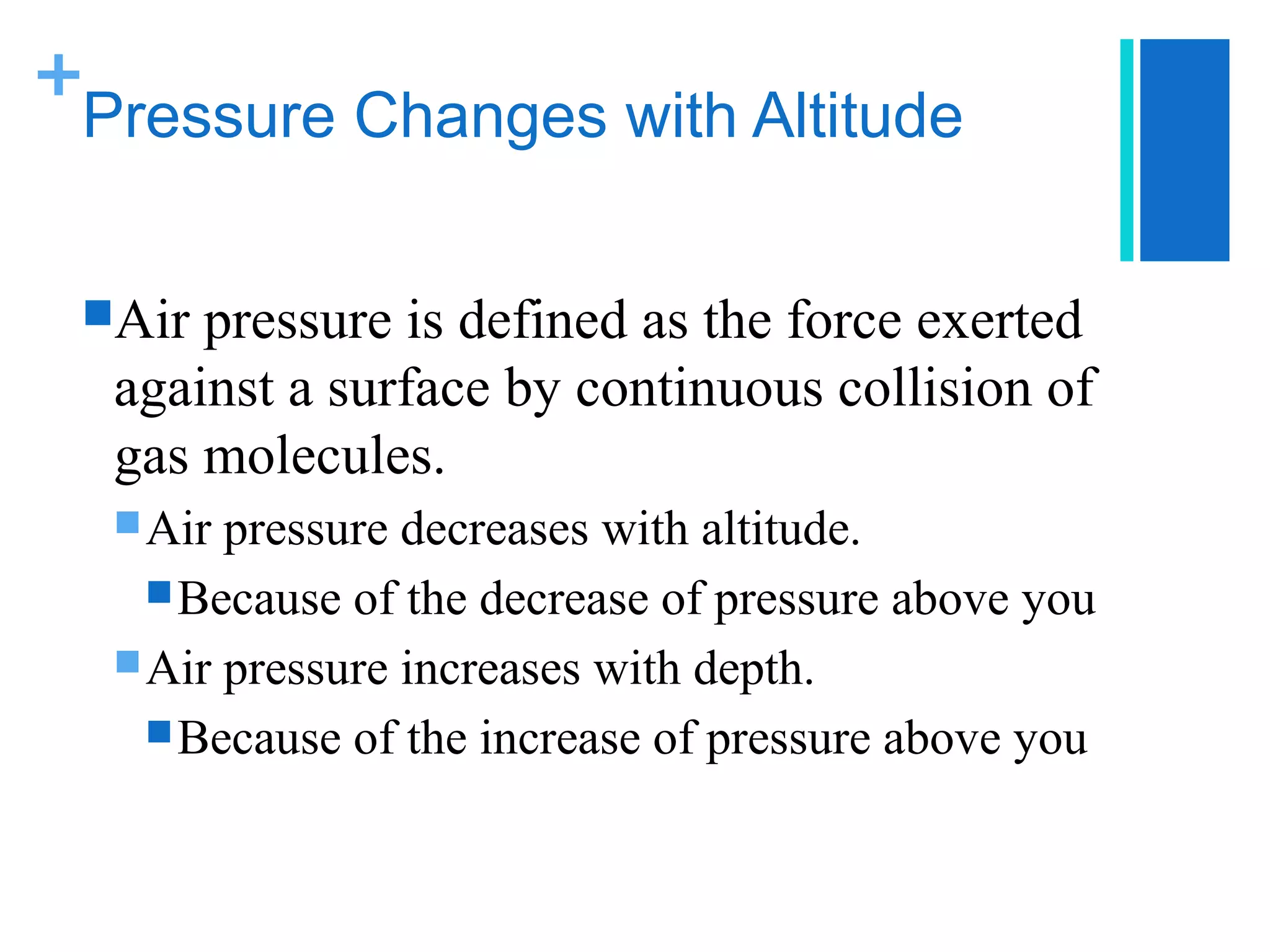 +
 Pressure Changes with Altitude


 Air pressure is defined as the force exerted
  against a surface by continuous collision of
  gas molecules.
   Air pressure decreases with altitude.
     Because of the decrease of pressure above you
   Air pressure increases with depth.
     Because of the increase of pressure above you
 