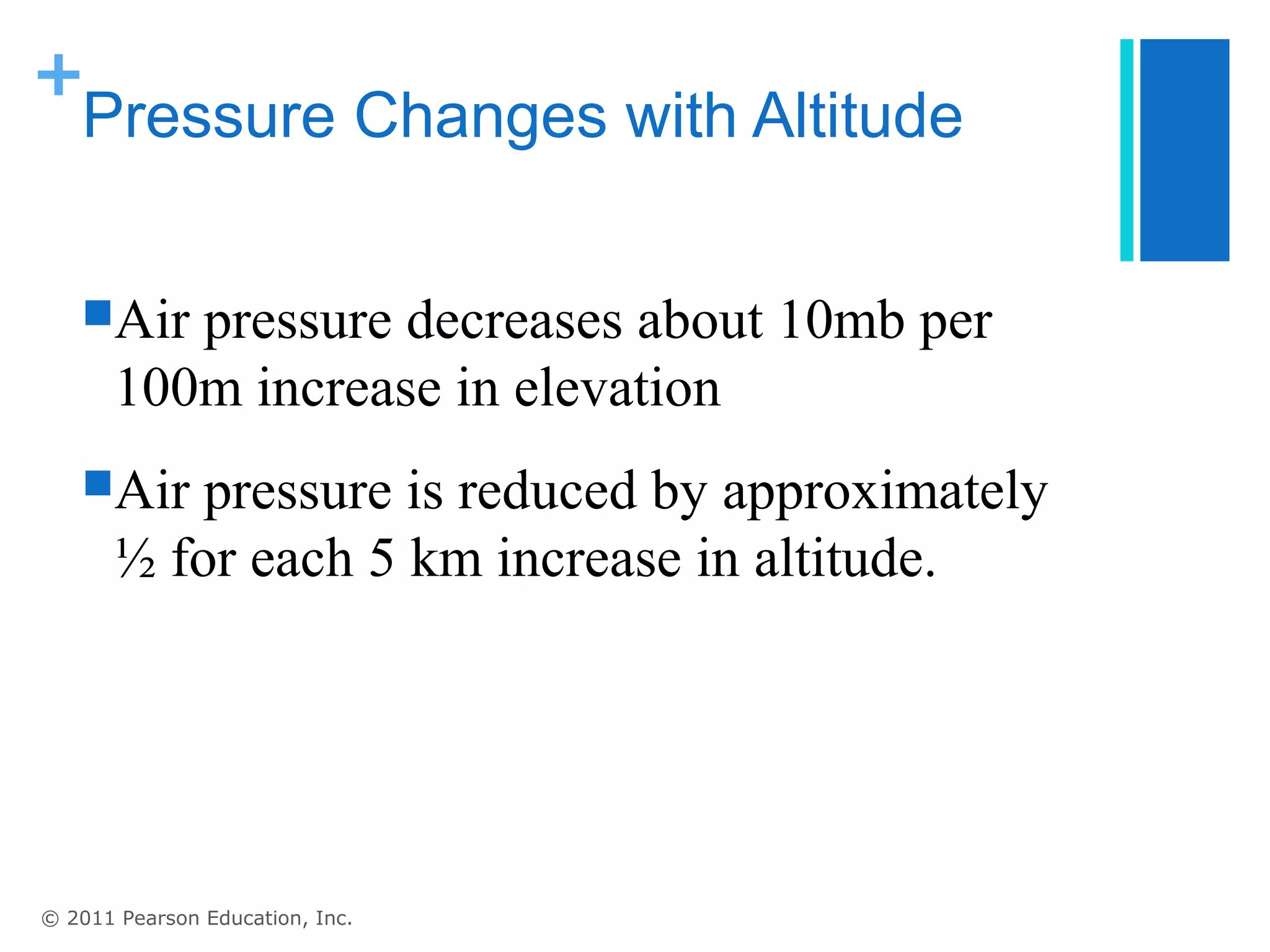 +
 Pressure Changes with Altitude


   Air   pressure decreases about 10mb per
       100m increase in elevation
   Air    pressure is reduced by approximately
       ½ for each 5 km increase in altitude.




© 2011 Pearson Education, Inc.
 