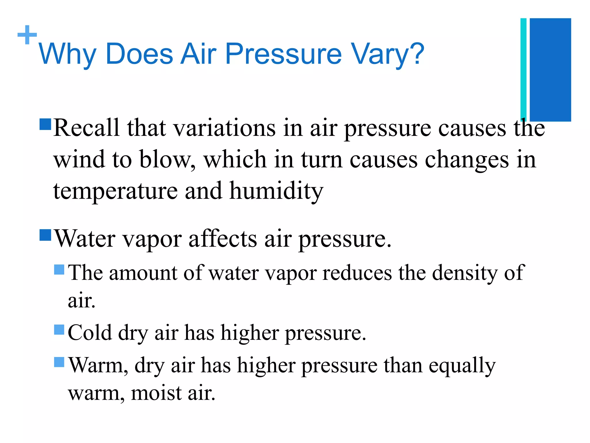 +
 Why Does Air Pressure Vary?

 Recall that variations in air pressure causes the
  wind to blow, which in turn causes changes in
  temperature and humidity
 Water    vapor affects air pressure.
   The   amount of water vapor reduces the density of
    air.
   Cold dry air has higher pressure.
   Warm, dry air has higher pressure than equally
    warm, moist air.
 