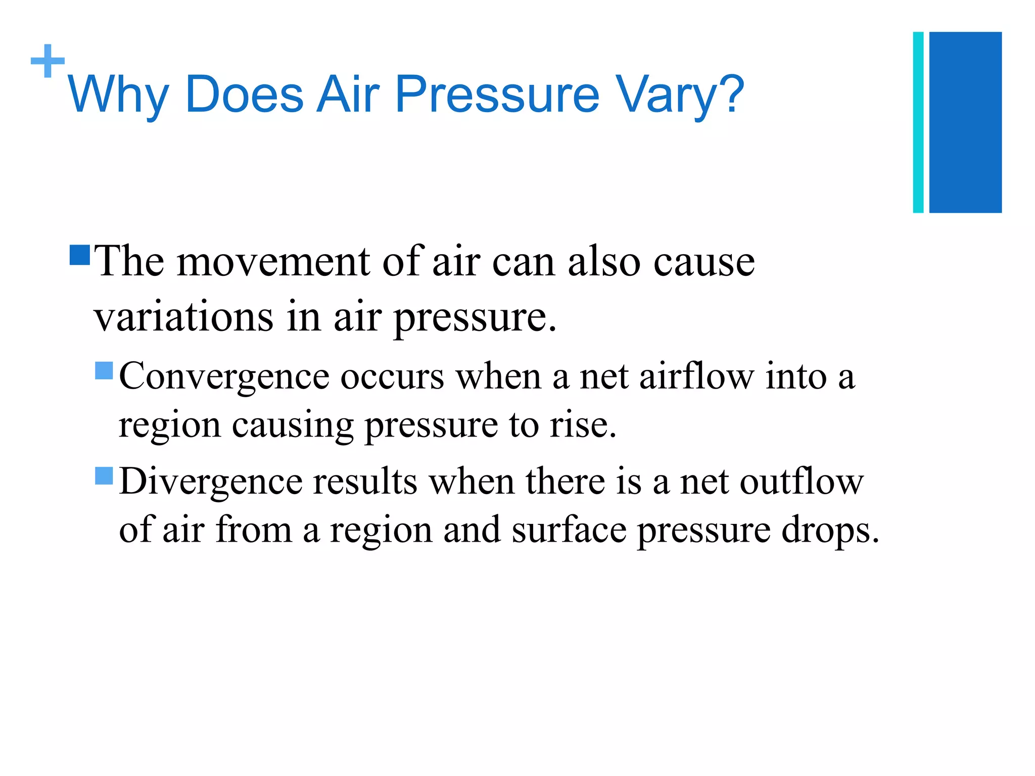 +
 Why Does Air Pressure Vary?


 The  movement of air can also cause
  variations in air pressure.
   Convergence    occurs when a net airflow into a
    region causing pressure to rise.
   Divergence results when there is a net outflow
    of air from a region and surface pressure drops.
 