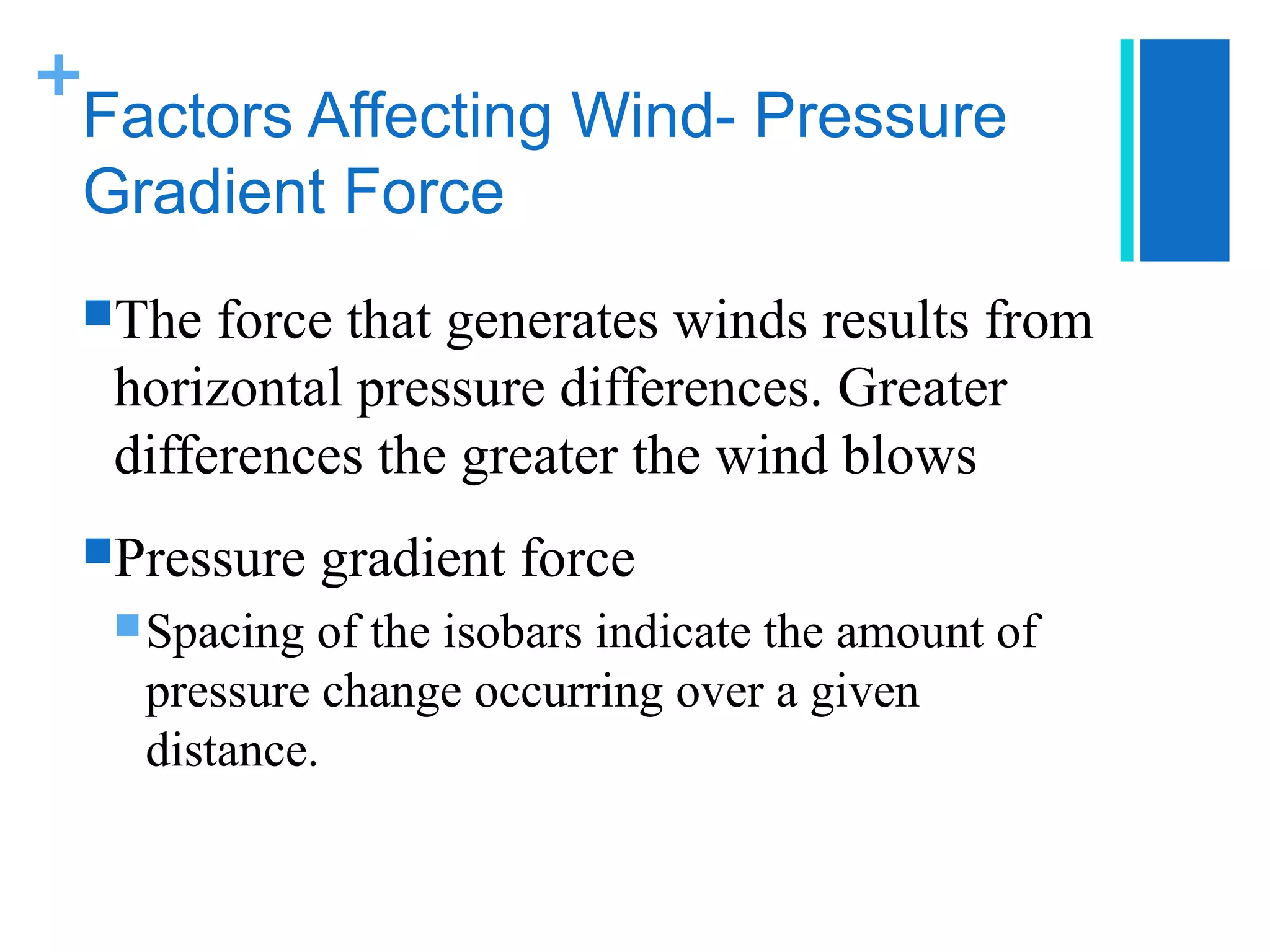 +
 Factors Affecting Wind- Pressure
 Gradient Force
 The  force that generates winds results from
  horizontal pressure differences. Greater
  differences the greater the wind blows
 Pressure    gradient force
   Spacing of the isobars indicate the amount of
   pressure change occurring over a given
   distance.
 