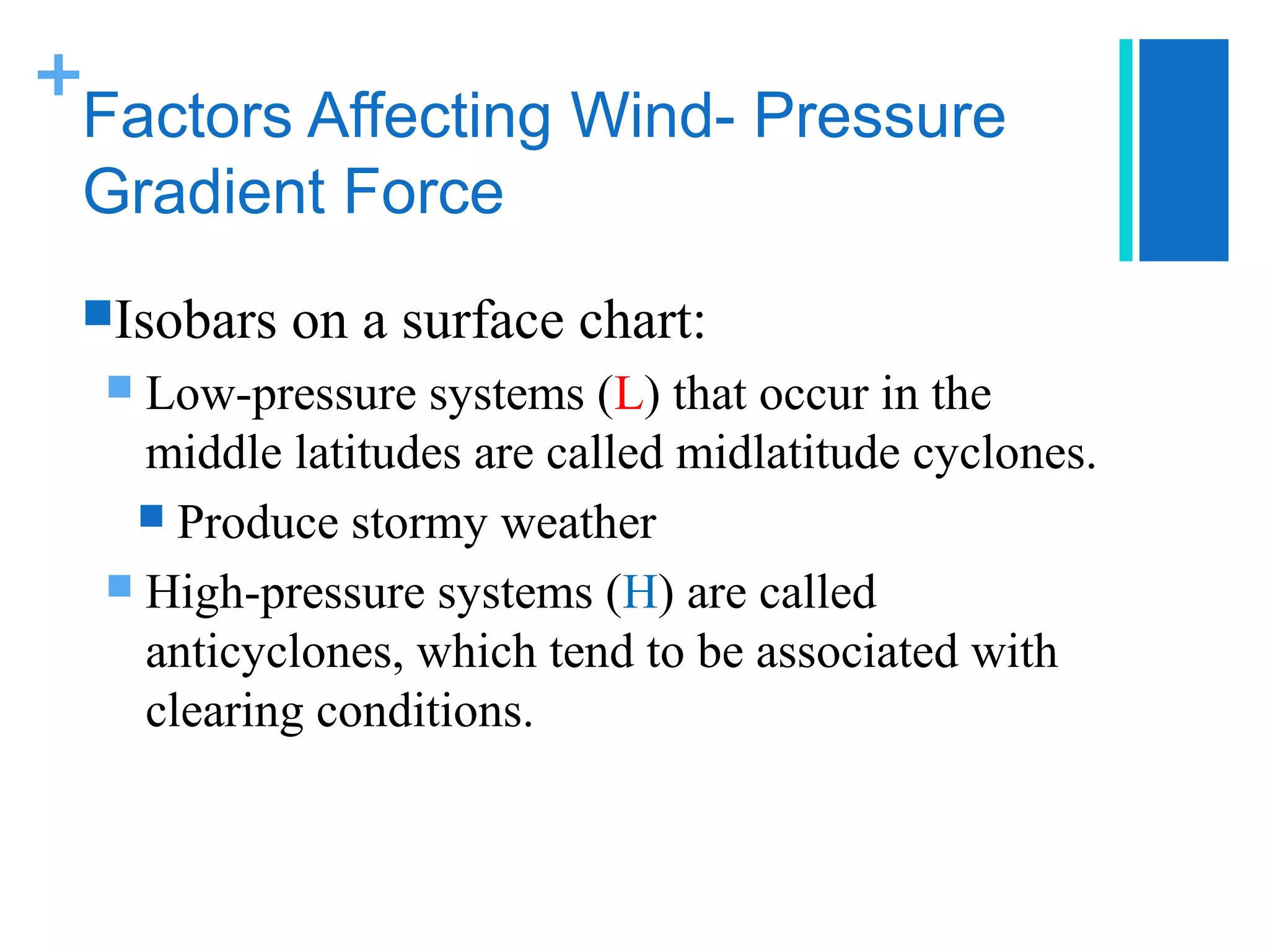 +
 Factors Affecting Wind- Pressure
 Gradient Force
 Isobars   on a surface chart:
   Low-pressure systems (L) that occur in the
    middle latitudes are called midlatitude cyclones.
    Produce stormy weather
   High-pressure systems (H) are called
    anticyclones, which tend to be associated with
    clearing conditions.
 