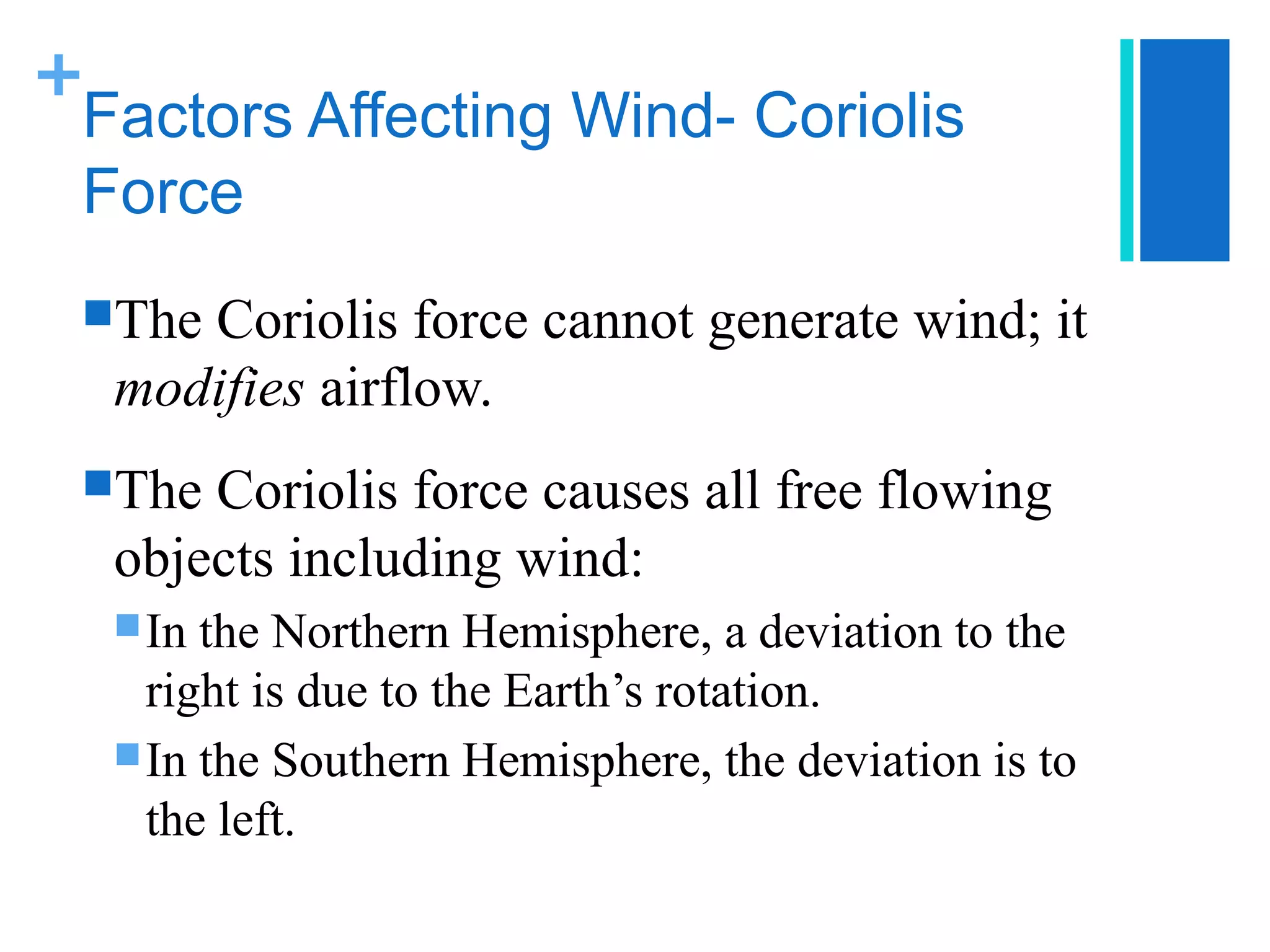 +
 Factors Affecting Wind- Coriolis
 Force
 TheCoriolis force cannot generate wind; it
  modifies airflow.
 The Coriolis force causes all free flowing
  objects including wind:
   In the Northern Hemisphere, a deviation to the
    right is due to the Earth’s rotation.
   In the Southern Hemisphere, the deviation is to
    the left.
 