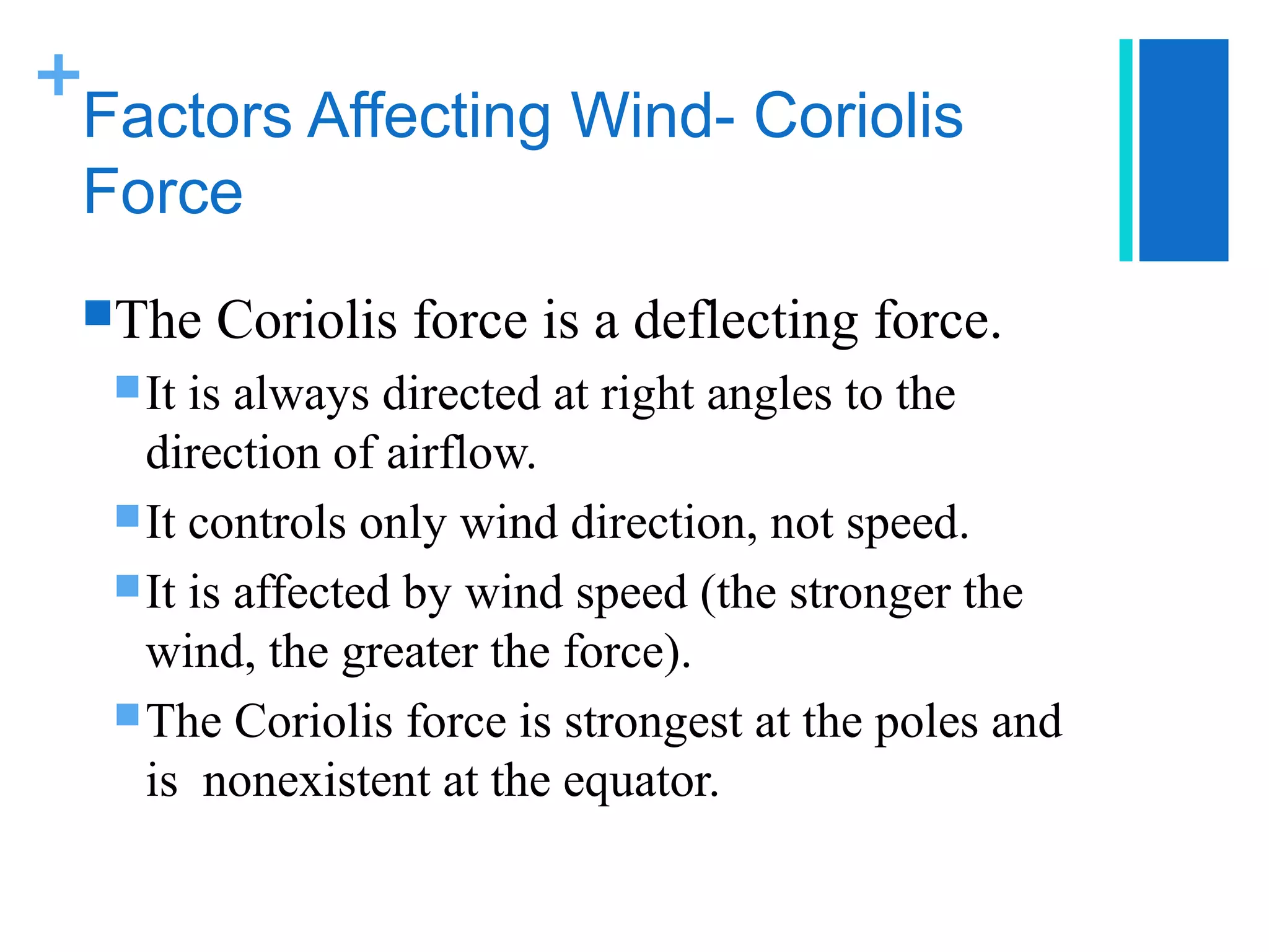 +
 Factors Affecting Wind- Coriolis
 Force
 The    Coriolis force is a deflecting force.
   It is always directed at right angles to the
    direction of airflow.
   It controls only wind direction, not speed.
   It is affected by wind speed (the stronger the
    wind, the greater the force).
   The Coriolis force is strongest at the poles and
    is nonexistent at the equator.
 