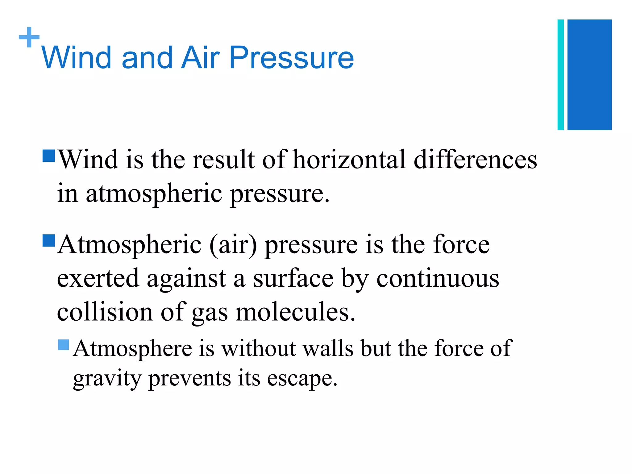 +
 Wind and Air Pressure


 Wind  is the result of horizontal differences
  in atmospheric pressure.
 Atmospheric   (air) pressure is the force
  exerted against a surface by continuous
  collision of gas molecules.
   Atmosphere  is without walls but the force of
   gravity prevents its escape.
 