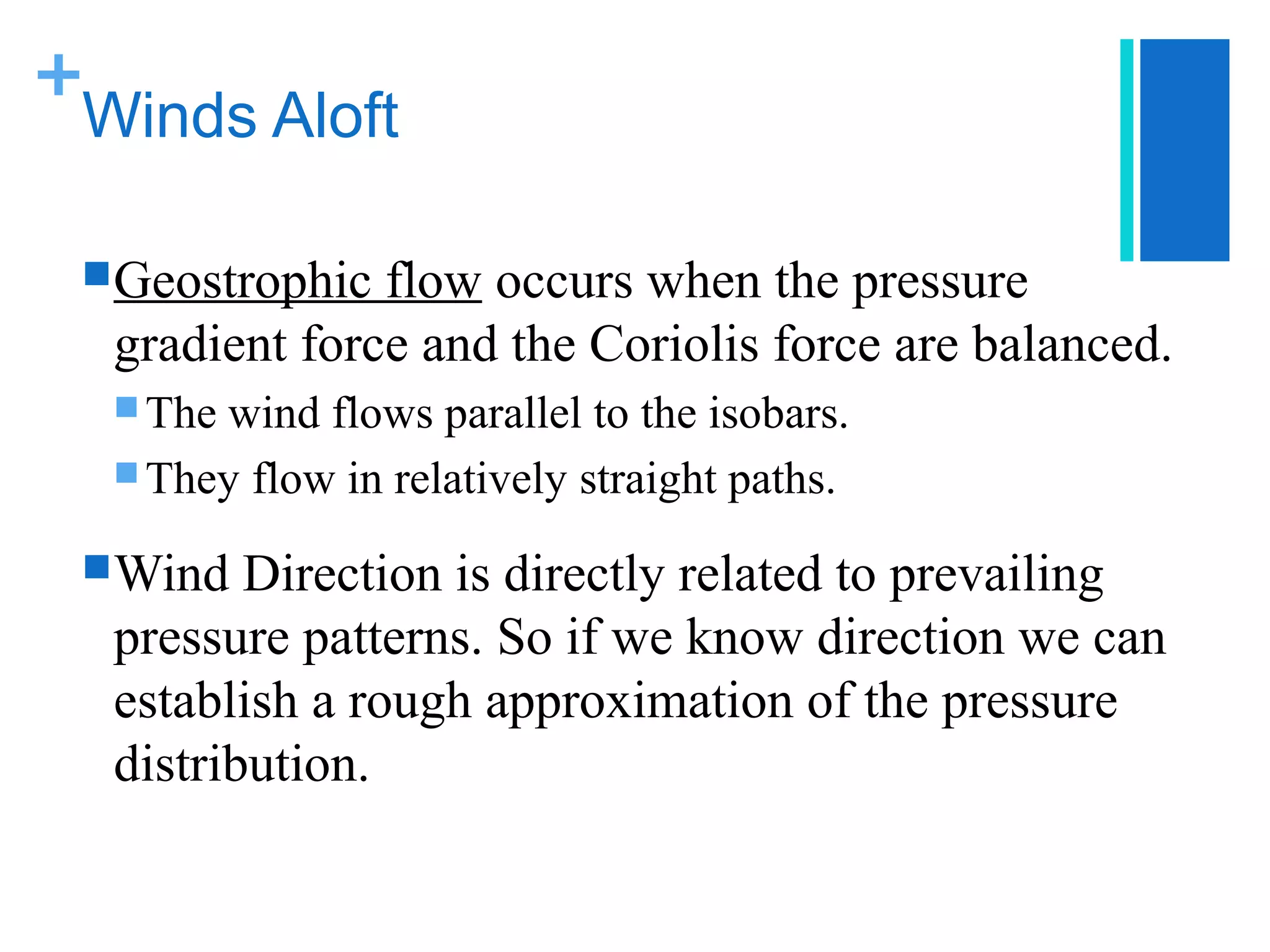 +
 Winds Aloft

  Geostrophic flow occurs when the pressure
  gradient force and the Coriolis force are balanced.
   Thewind flows parallel to the isobars.
   They flow in relatively straight paths.

  Wind  Direction is directly related to prevailing
  pressure patterns. So if we know direction we can
  establish a rough approximation of the pressure
  distribution.
 