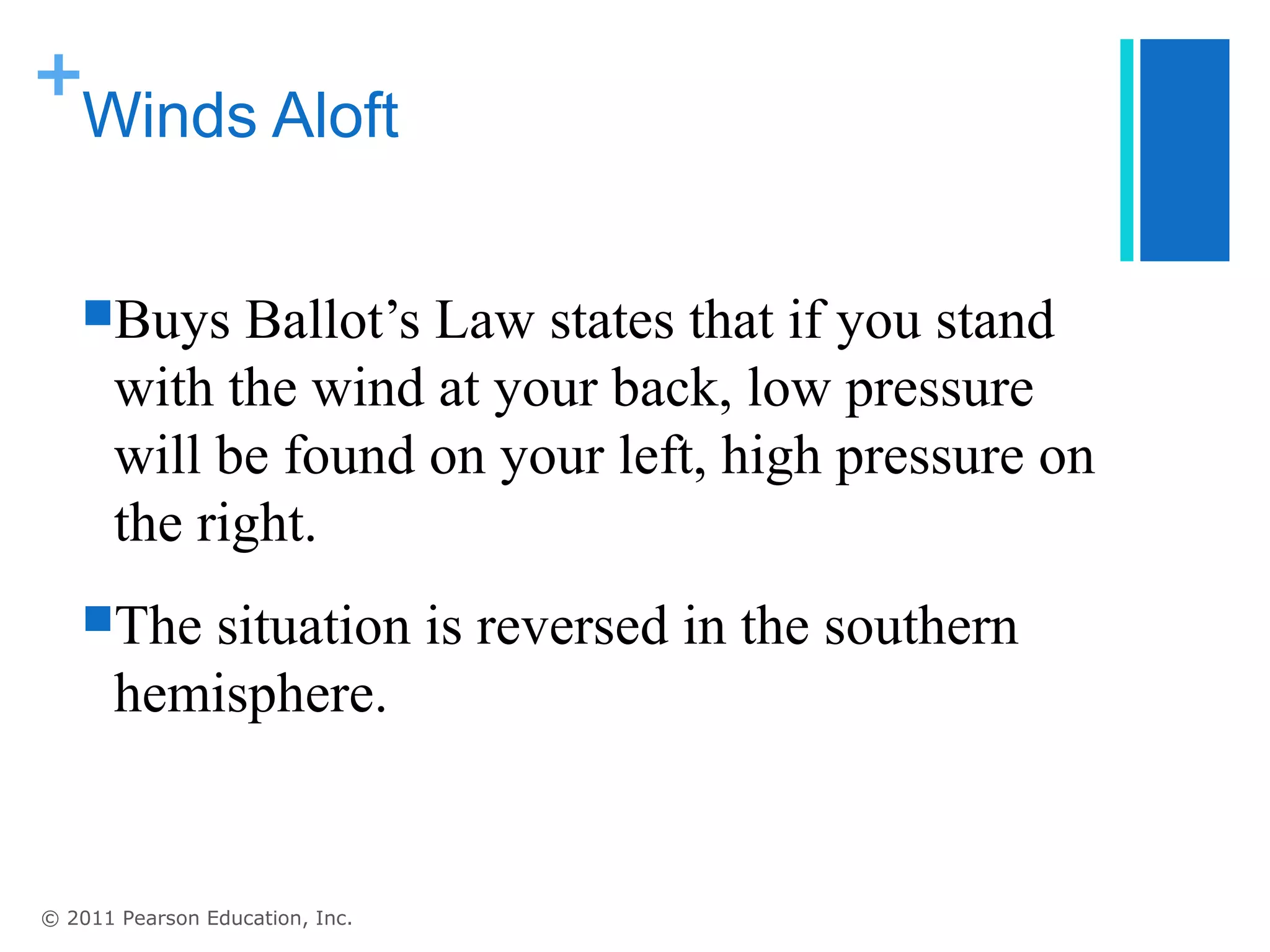 +
 Winds Aloft


   Buys     Ballot’s Law states that if you stand
       with the wind at your back, low pressure
       will be found on your left, high pressure on
       the right.
   The   situation is reversed in the southern
       hemisphere.


© 2011 Pearson Education, Inc.
 