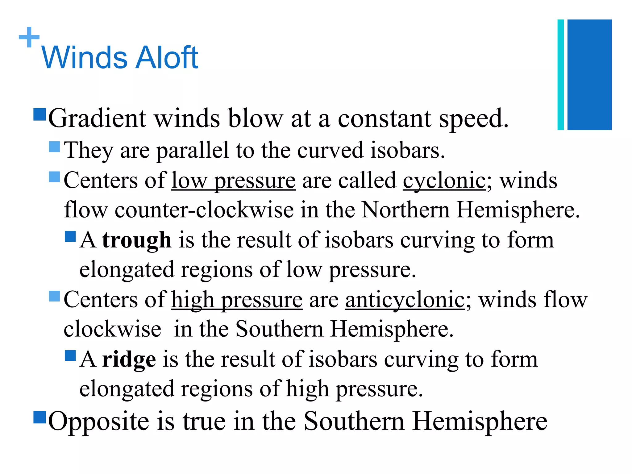 +
 Winds Aloft
 Gradient   winds blow at a constant speed.
   They  are parallel to the curved isobars.
   Centers of low pressure are called cyclonic; winds
    flow counter-clockwise in the Northern Hemisphere.
     A trough is the result of isobars curving to form
      elongated regions of low pressure.
   Centers of high pressure are anticyclonic; winds flow
    clockwise in the Southern Hemisphere.
     A ridge is the result of isobars curving to form
      elongated regions of high pressure.
 Opposite   is true in the Southern Hemisphere
 