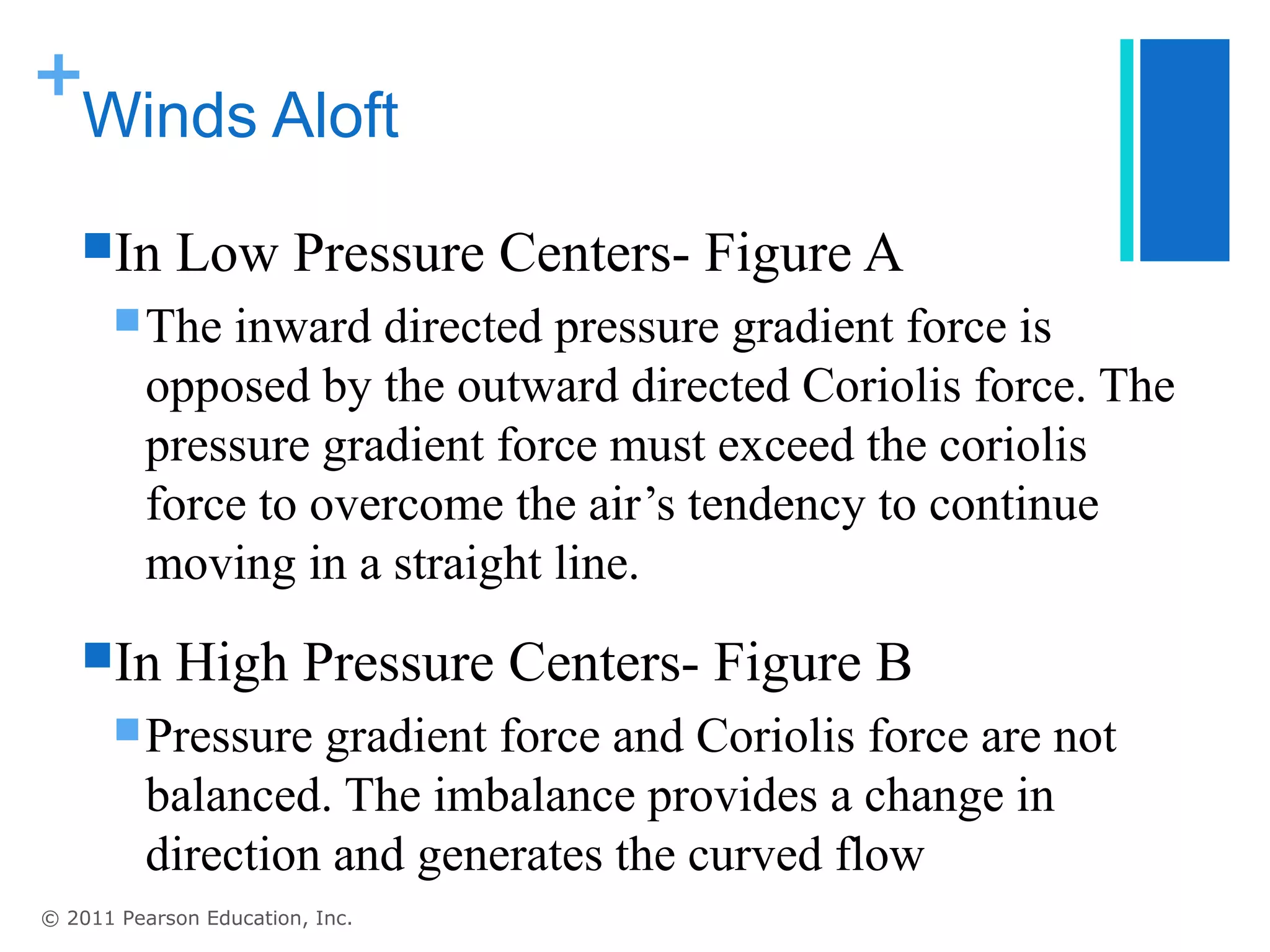 +
 Winds Aloft
   In      Low Pressure Centers- Figure A
        The  inward directed pressure gradient force is
          opposed by the outward directed Coriolis force. The
          pressure gradient force must exceed the coriolis
          force to overcome the air’s tendency to continue
          moving in a straight line.
   In      High Pressure Centers- Figure B
        Pressure  gradient force and Coriolis force are not
          balanced. The imbalance provides a change in
          direction and generates the curved flow
© 2011 Pearson Education, Inc.
 