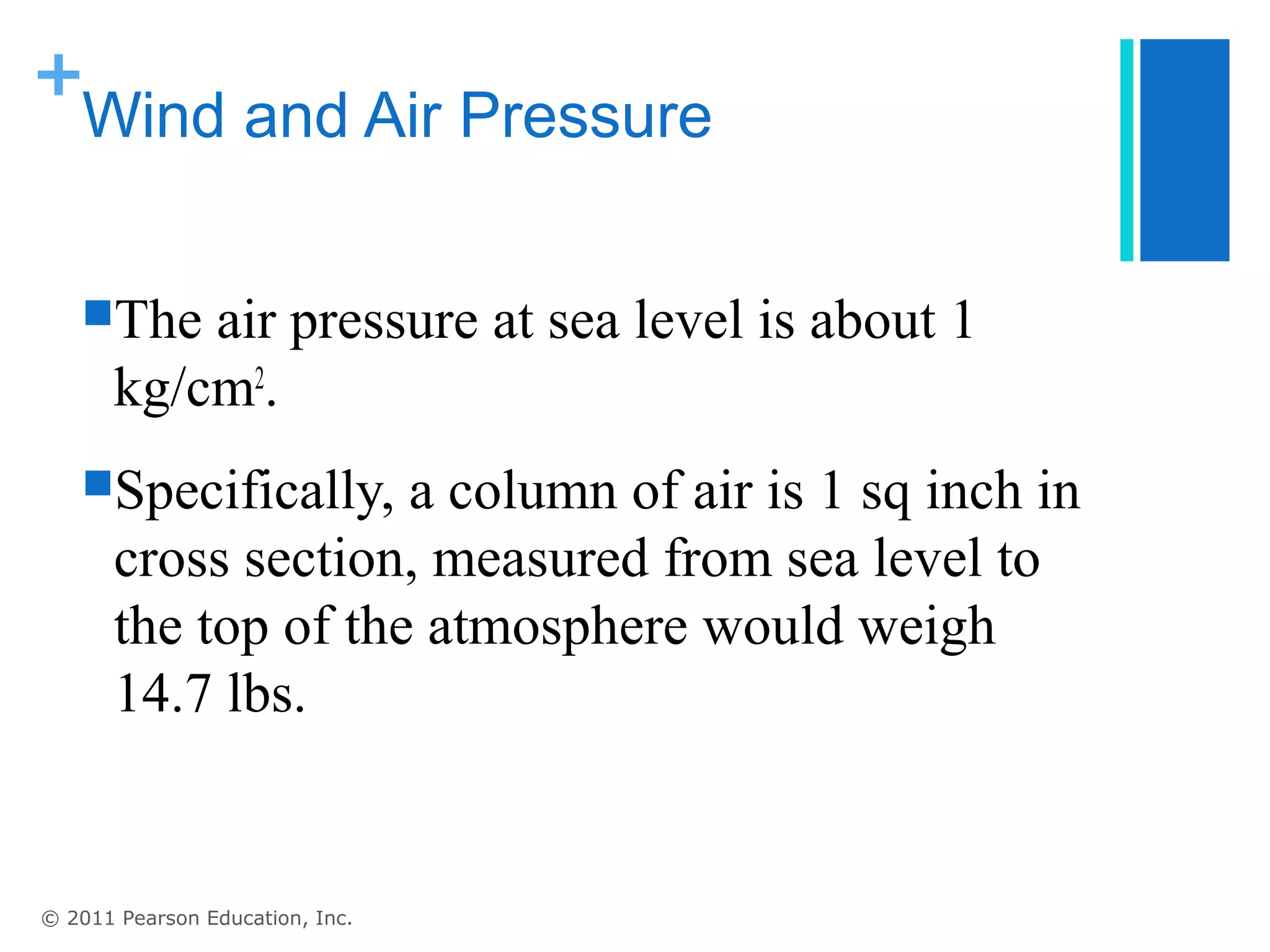 +
 Wind and Air Pressure


   The    air pressure at sea level is about 1
       kg/cm2.
   Specifically,    a column of air is 1 sq inch in
       cross section, measured from sea level to
       the top of the atmosphere would weigh
       14.7 lbs.


© 2011 Pearson Education, Inc.
 