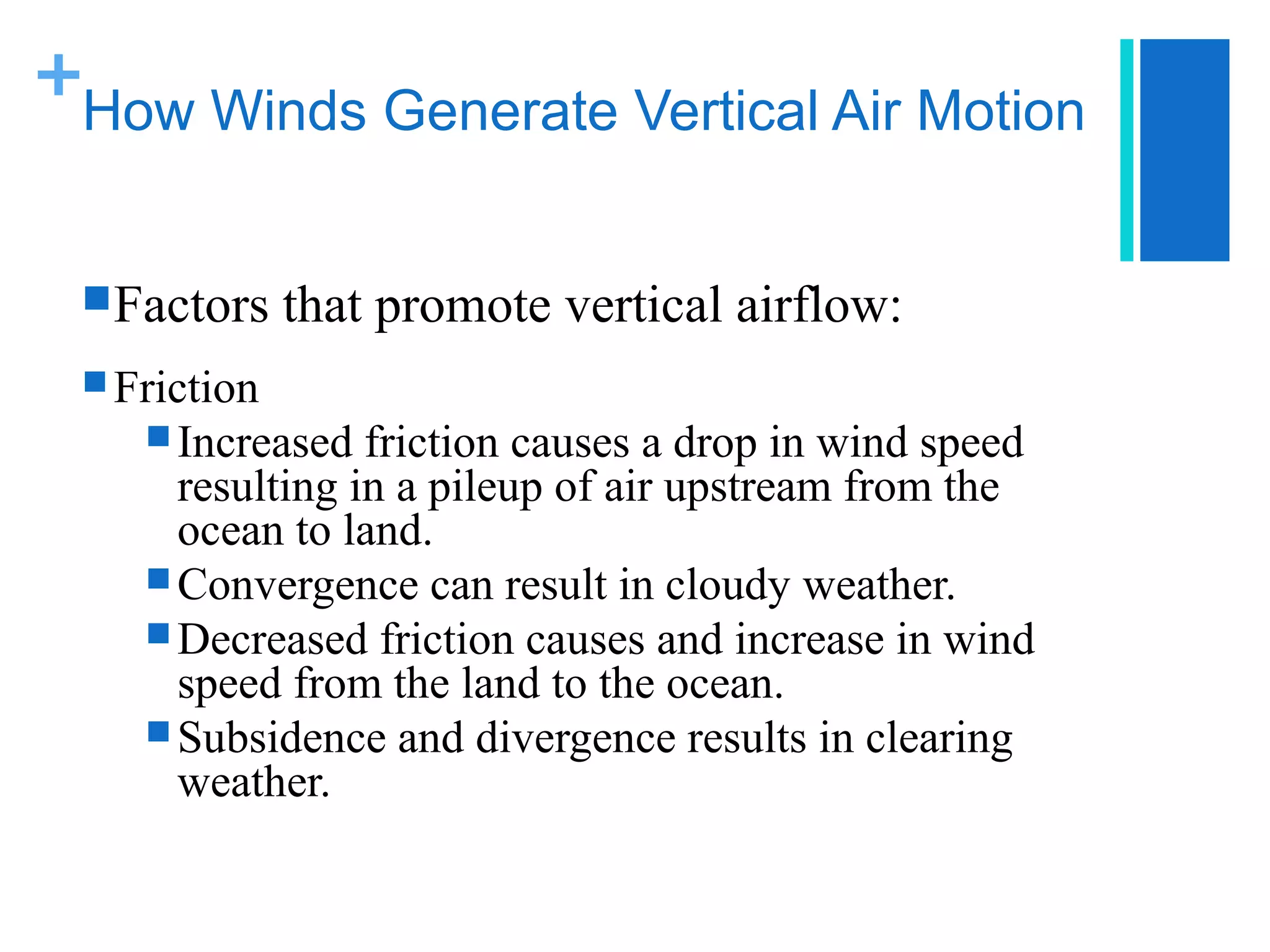 +
How Winds Generate Vertical Air Motion


 Factors    that promote vertical airflow:
 Friction
     Increased  friction causes a drop in wind speed
      resulting in a pileup of air upstream from the
      ocean to land.
     Convergence can result in cloudy weather.
     Decreased friction causes and increase in wind
      speed from the land to the ocean.
     Subsidence and divergence results in clearing
      weather.
 