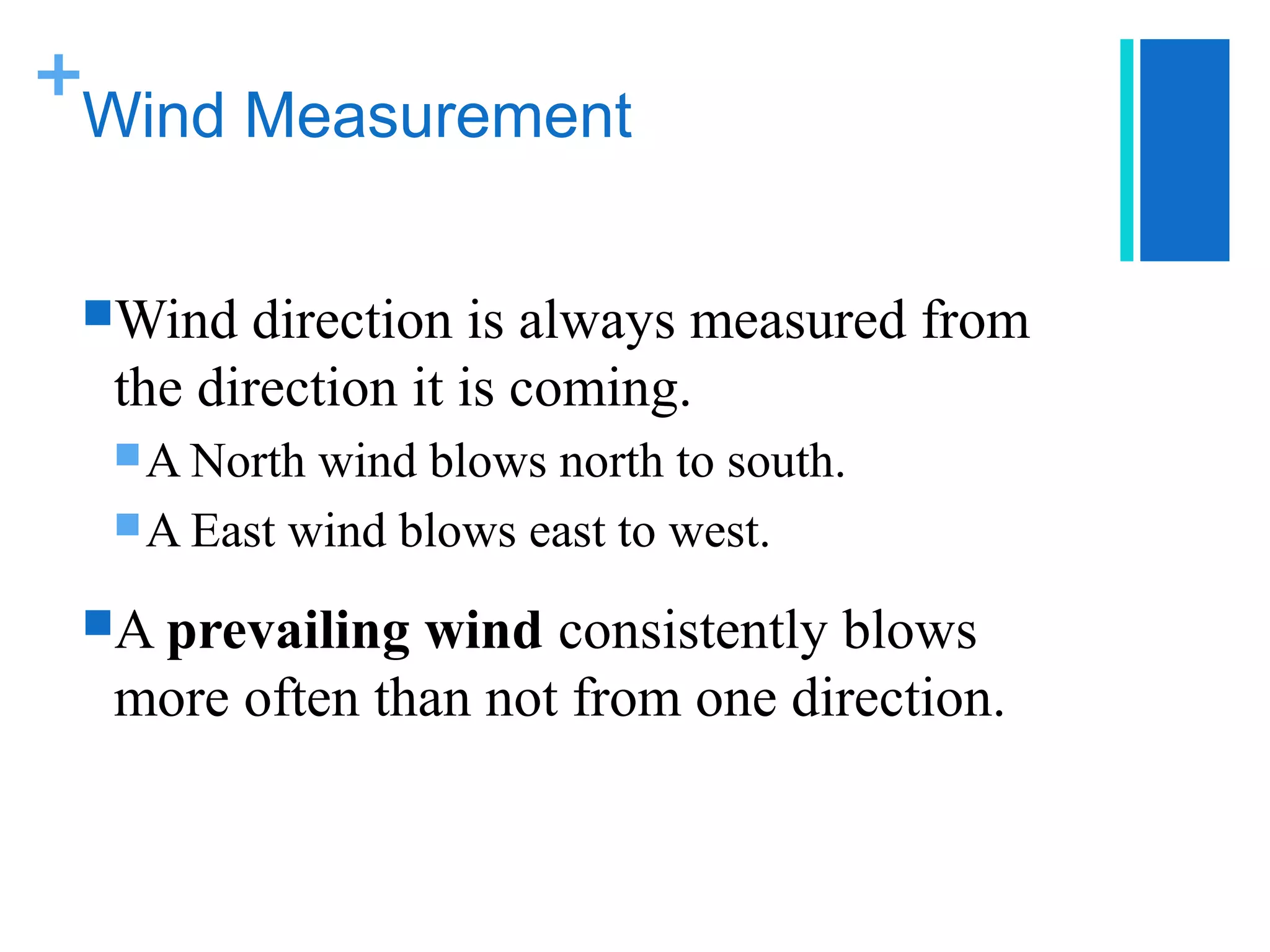 +
 Wind Measurement


 Wind   direction is always measured from
  the direction it is coming.
   A North wind blows north to south.
   A East wind blows east to west.

 A prevailing wind consistently blows
  more often than not from one direction.
 
