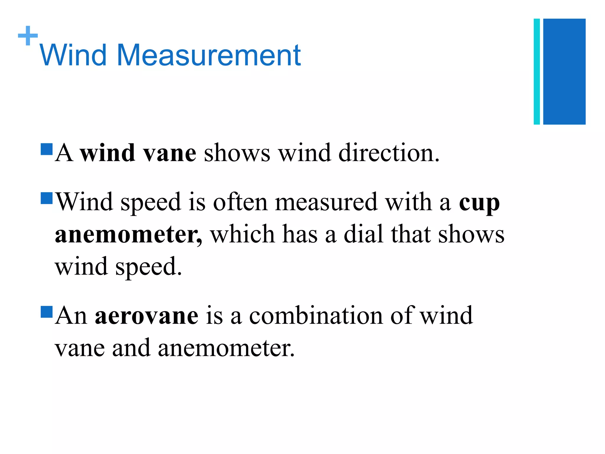 +
 Wind Measurement


 A wind   vane shows wind direction.
 Wind speed is often measured with a cup
  anemometer, which has a dial that shows
  wind speed.
 An aerovane is a combination of wind
  vane and anemometer.
 
