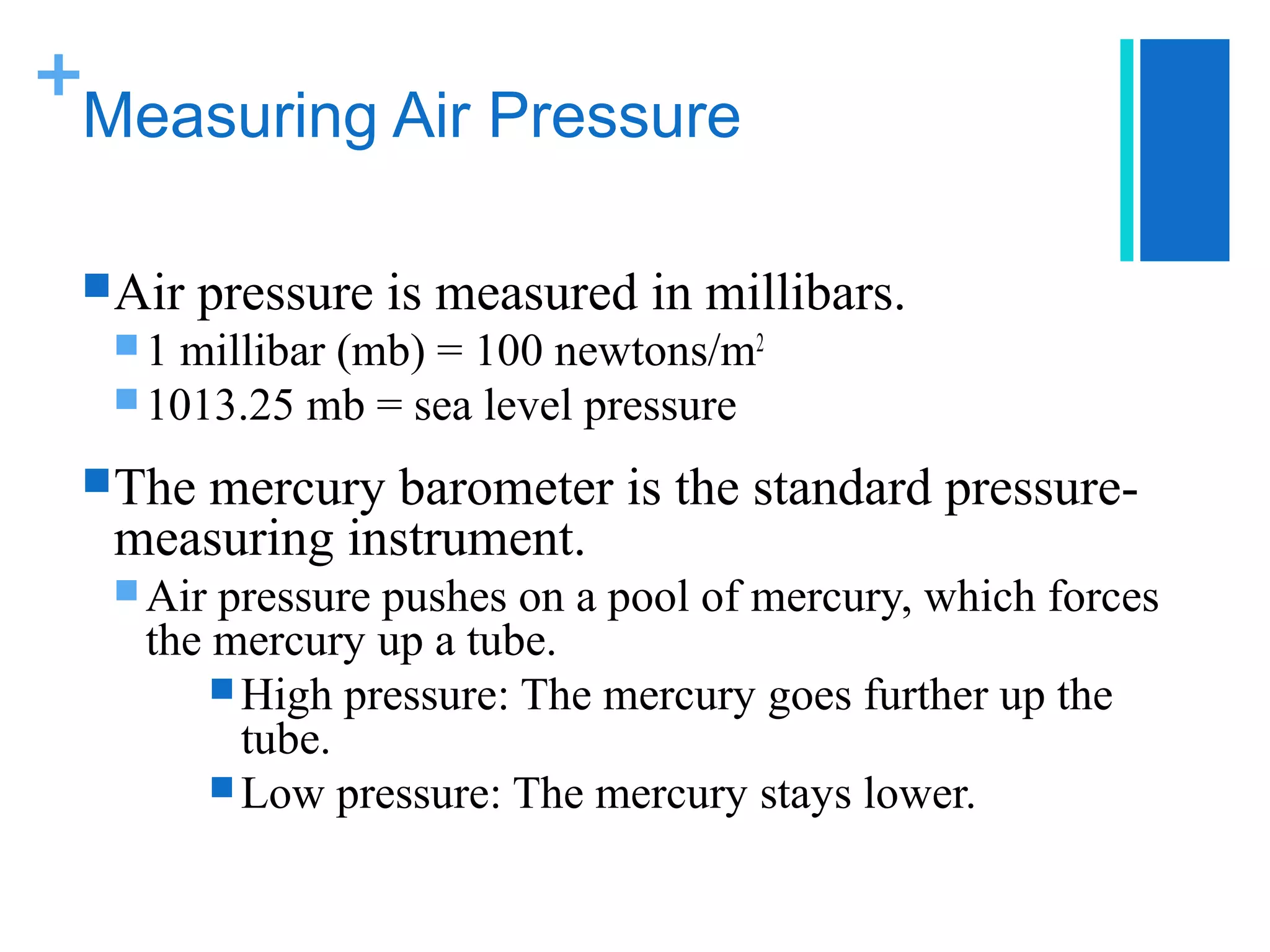+
 Measuring Air Pressure

  Air   pressure is measured in millibars.
  1 millibar (mb) = 100 newtons/m2
   1013.25 mb = sea level pressure

  The
     mercury barometer is the standard pressure-
  measuring instrument.
   Air pressure pushes on a pool of mercury, which forces
    the mercury up a tube.
         High pressure: The mercury goes further up the
          tube.
         Low pressure: The mercury stays lower.
 