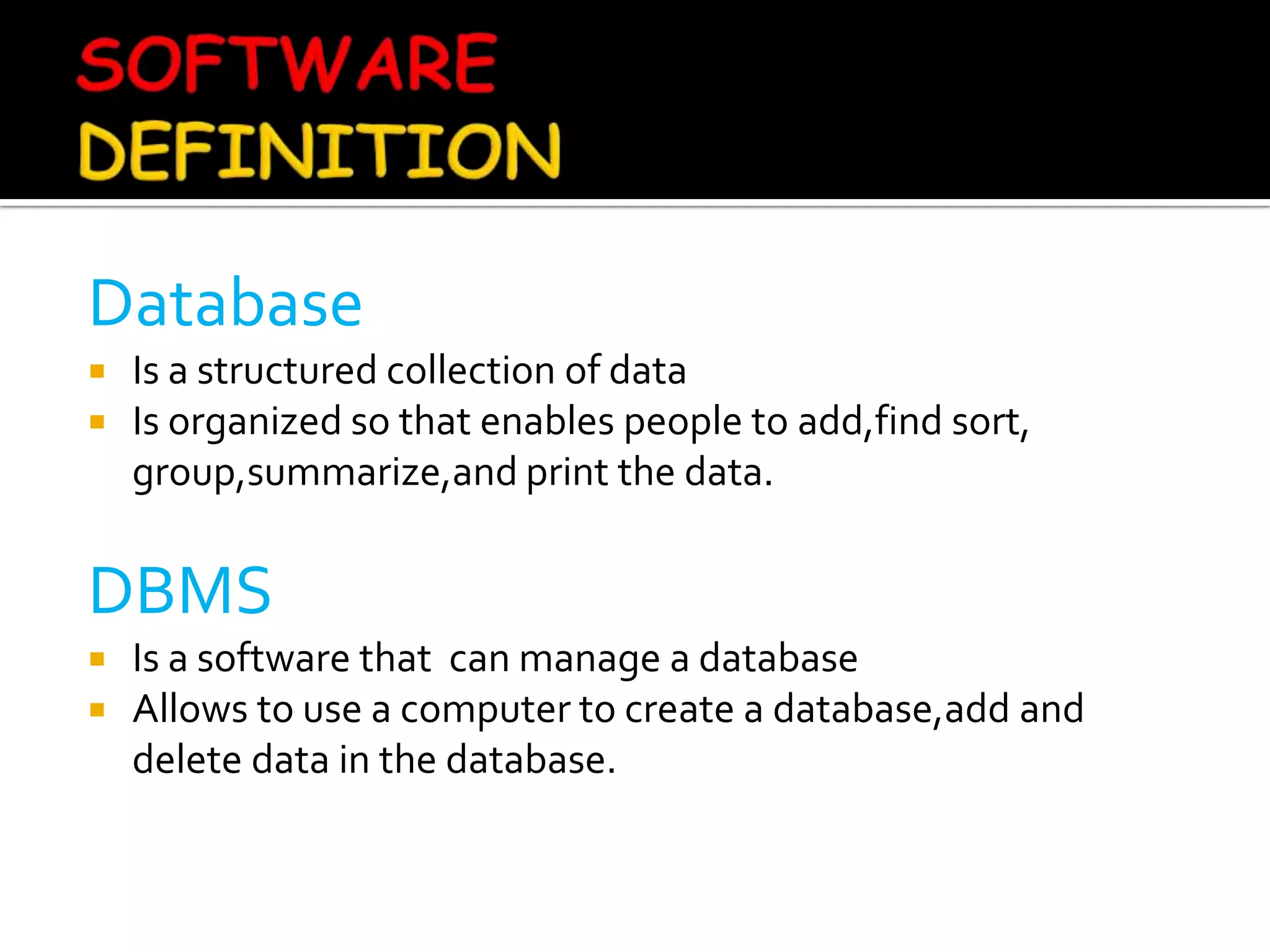 Database
   Is a structured collection of data
   Is organized so that enables people to add,find sort,
    group,summarize,and print the data.


DBMS
   Is a software that can manage a database
   Allows to use a computer to create a database,add and
    delete data in the database.
 