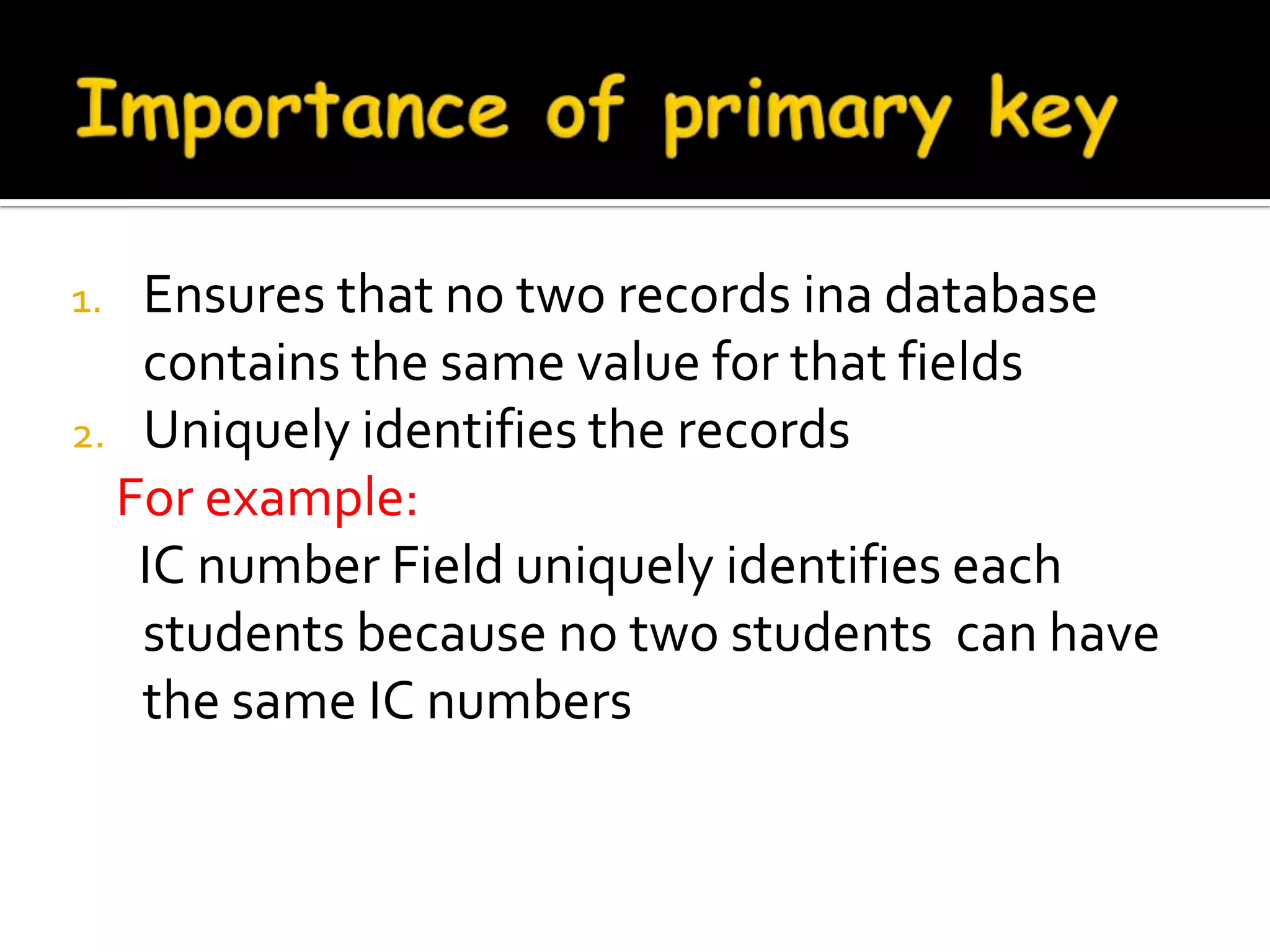 1. Ensures that no two records ina database
   contains the same value for that fields
2. Uniquely identifies the records
  For example:
   IC number Field uniquely identifies each
   students because no two students can have
   the same IC numbers
 