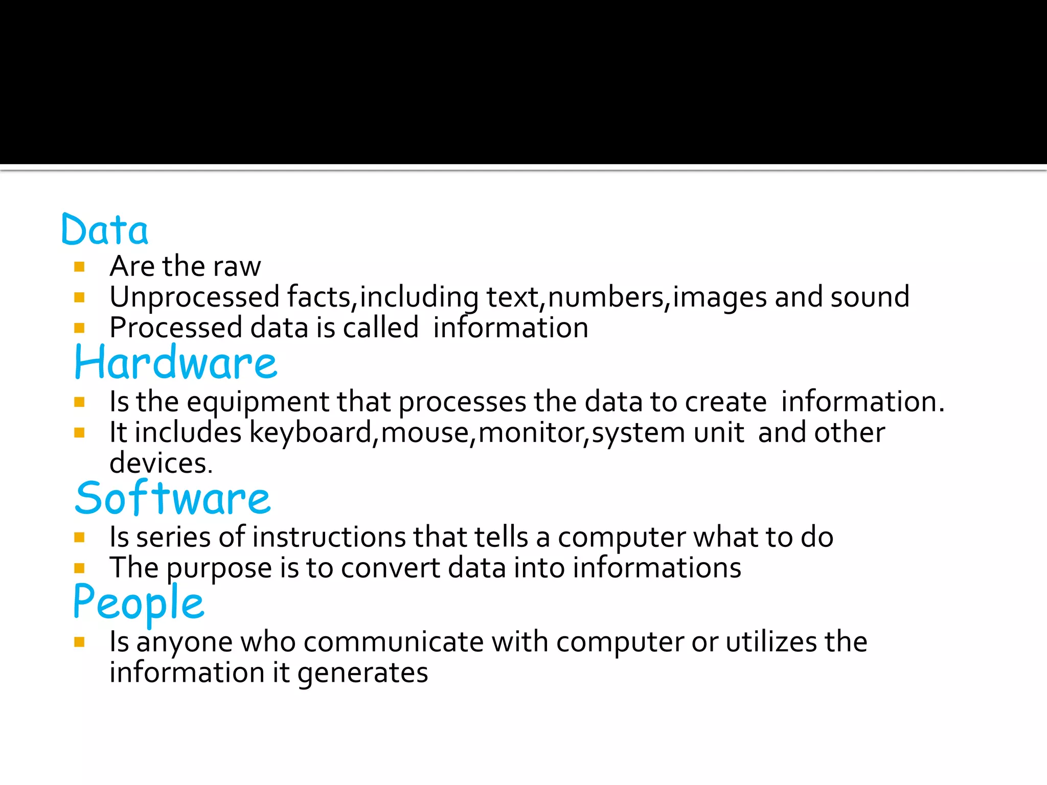 Data
   Are the raw
   Unprocessed facts,including text,numbers,images and sound
   Processed data is called information
Hardware
   Is the equipment that processes the data to create information.
   It includes keyboard,mouse,monitor,system unit and other
    devices.
Software
   Is series of instructions that tells a computer what to do
   The purpose is to convert data into informations
People
   Is anyone who communicate with computer or utilizes the
    information it generates
 