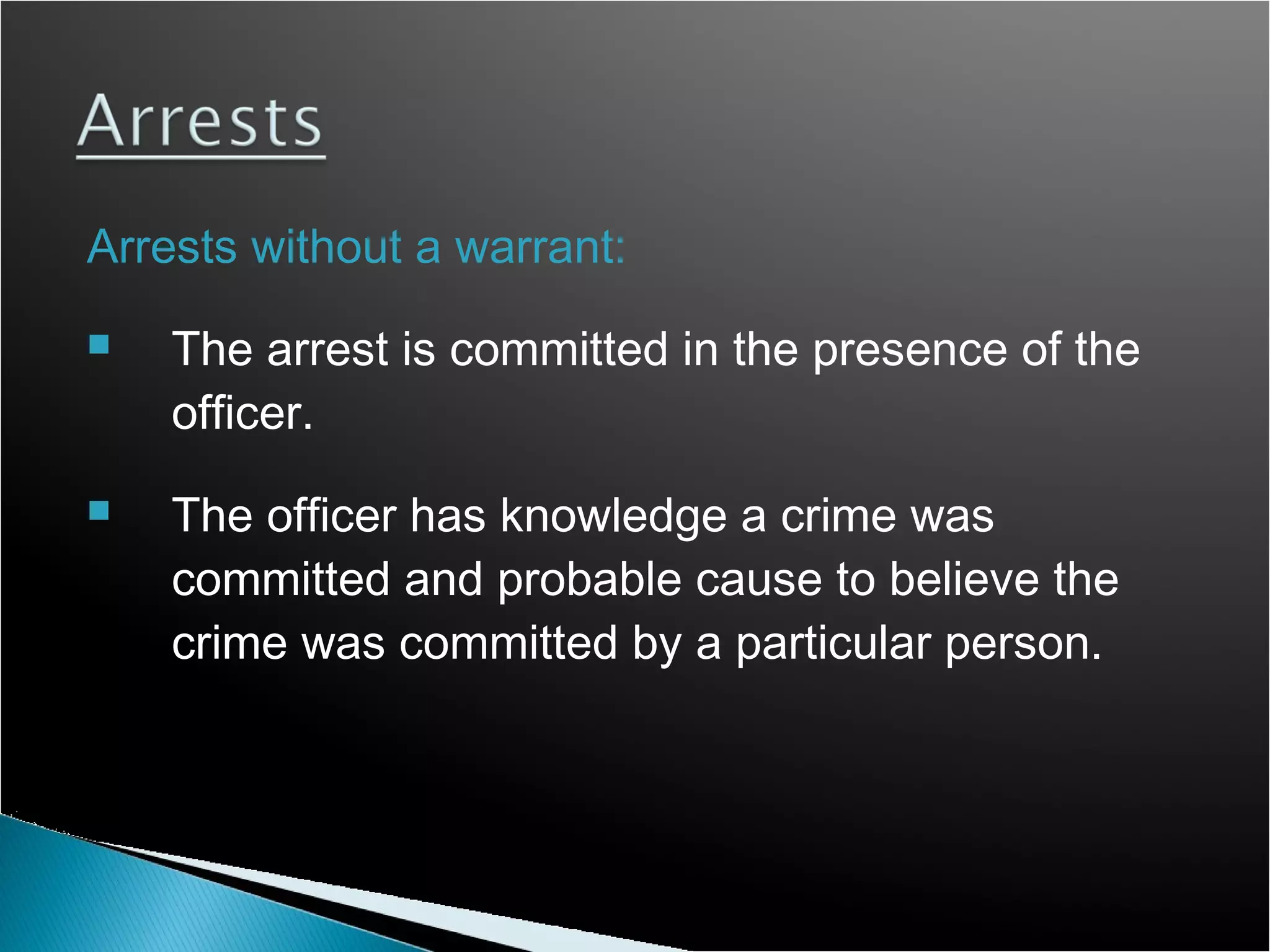 Arrests without a warrant:
   The arrest is committed in the presence of the
    officer.
   The officer has knowledge a crime was
    committed and probable cause to believe the
    crime was committed by a particular person.
 