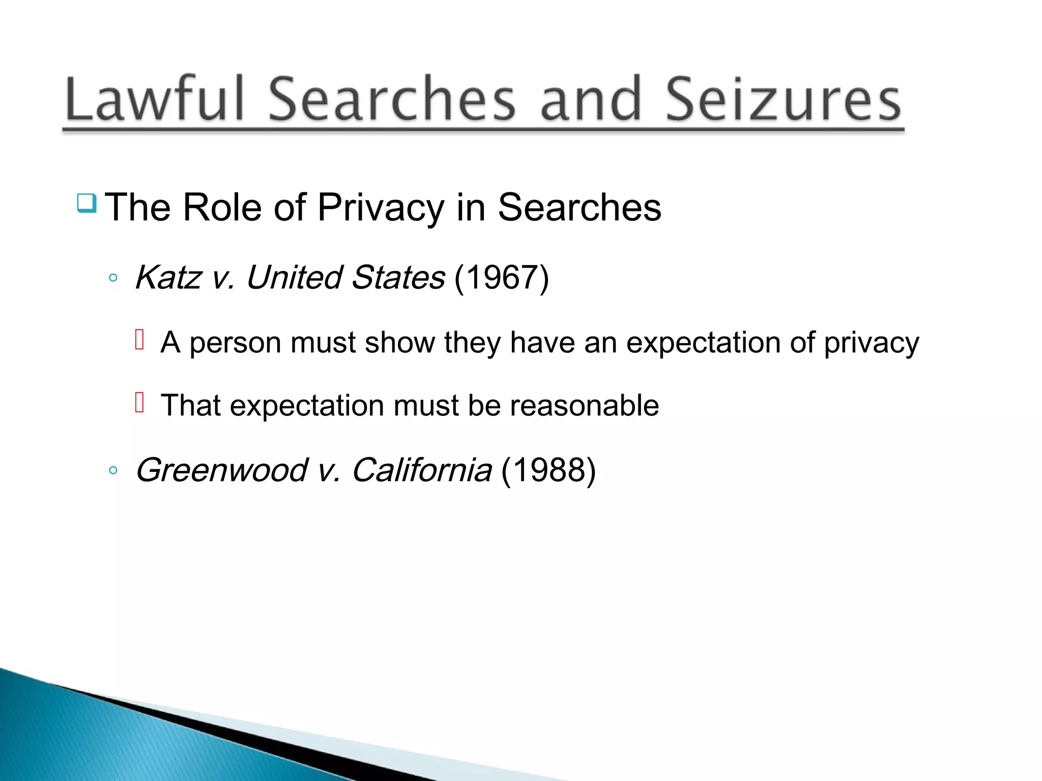  The   Role of Privacy in Searches
 ◦ Katz v. United States (1967)
    A person must show they have an expectation of privacy

    That expectation must be reasonable

 ◦ Greenwood v. California (1988)
 