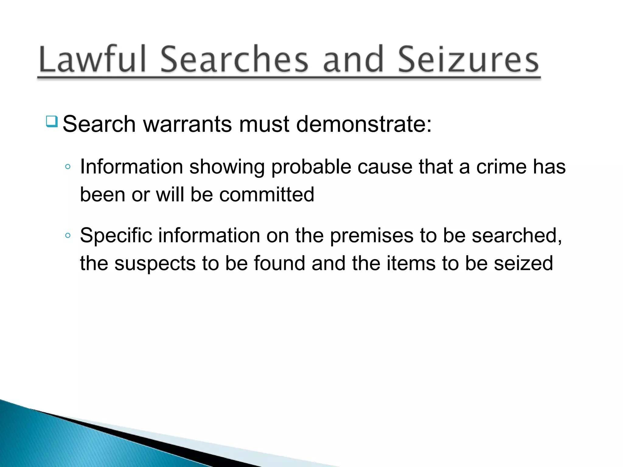  Search   warrants must demonstrate:
 ◦ Information showing probable cause that a crime has
   been or will be committed
 ◦ Specific information on the premises to be searched,
   the suspects to be found and the items to be seized
 