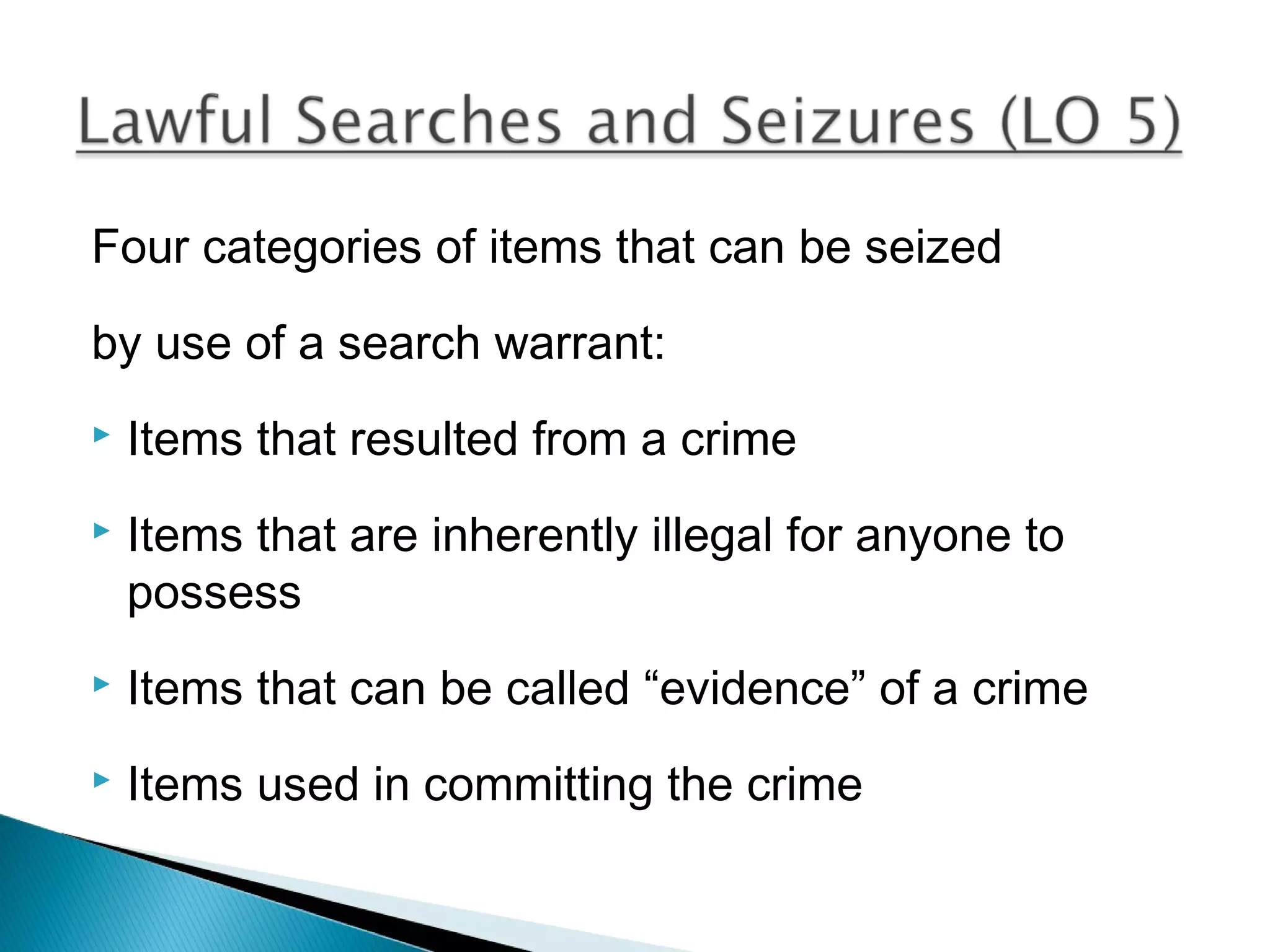 Four categories of items that can be seized

by use of a search warrant:
   Items that resulted from a crime
   Items that are inherently illegal for anyone to
    possess
   Items that can be called “evidence” of a crime
   Items used in committing the crime
 