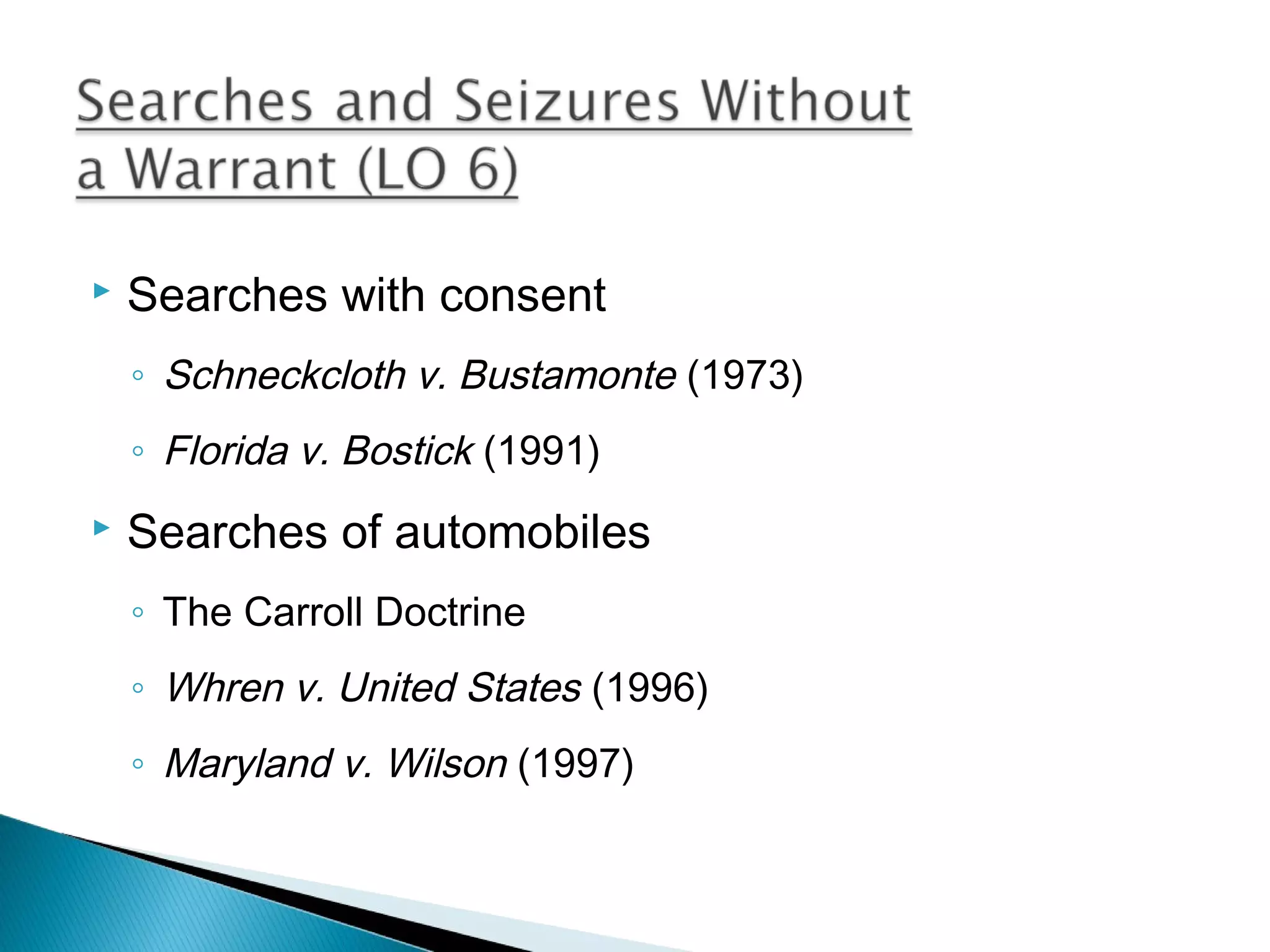    Searches with consent
    ◦ Schneckcloth v. Bustamonte (1973)
    ◦ Florida v. Bostick (1991)
   Searches of automobiles
    ◦ The Carroll Doctrine
    ◦ Whren v. United States (1996)
    ◦ Maryland v. Wilson (1997)
 