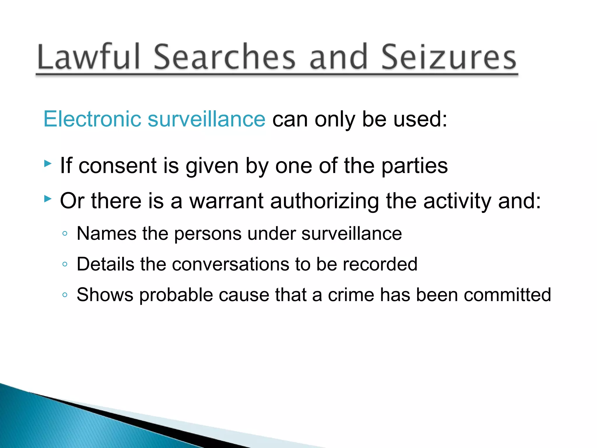 Electronic surveillance can only be used:
   If consent is given by one of the parties
   Or there is a warrant authorizing the activity and:
    ◦ Names the persons under surveillance
    ◦ Details the conversations to be recorded
    ◦ Shows probable cause that a crime has been committed
 