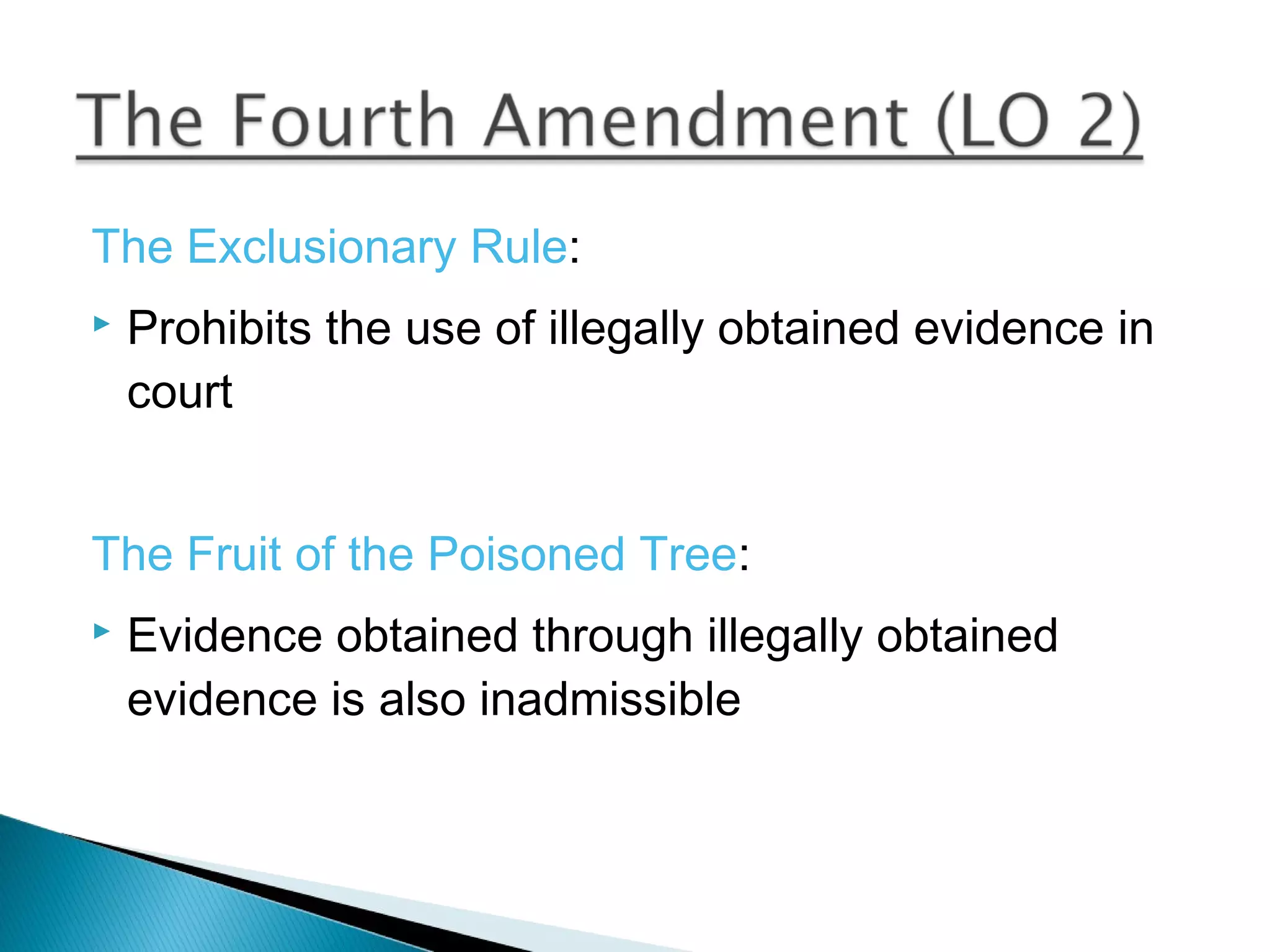 The Exclusionary Rule:
   Prohibits the use of illegally obtained evidence in
    court


The Fruit of the Poisoned Tree:
   Evidence obtained through illegally obtained
    evidence is also inadmissible
 