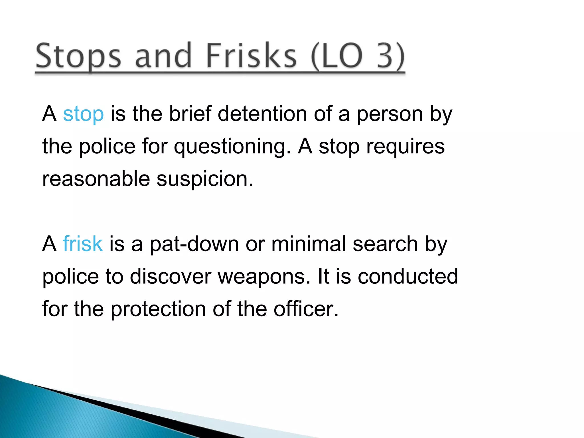 A stop is the brief detention of a person by
the police for questioning. A stop requires
reasonable suspicion.

A frisk is a pat-down or minimal search by
police to discover weapons. It is conducted
for the protection of the officer.
 
