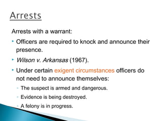 Arrests with a warrant:
   Officers are required to knock and announce their
    presence.
   Wilson v. Arkansas (1967).
   Under certain exigent circumstances officers do
    not need to announce themselves:
    ◦ The suspect is armed and dangerous.
    ◦ Evidence is being destroyed.
    ◦ A felony is in progress.
 
