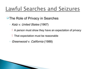  The   Role of Privacy in Searches
 ◦ Katz v. United States (1967)
    A person must show they have an expectation of privacy

    That expectation must be reasonable

 ◦ Greenwood v. California (1988)
 