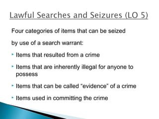 Four categories of items that can be seized

by use of a search warrant:
   Items that resulted from a crime
   Items that are inherently illegal for anyone to
    possess
   Items that can be called “evidence” of a crime
   Items used in committing the crime
 