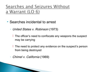   Searches incidental to arrest
    ◦ United States v. Robinson (1973)

      The officer’s need to confiscate any weapons the suspect
       may be carrying

      The need to protect any evidence on the suspect’s person
       from being destroyed

    ◦ Chimel v. California (1969)
 