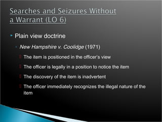    Plain view doctrine
    ◦ New Hampshire v. Coolidge (1971)
      The item is positioned in the officer’s view

      The officer is legally in a position to notice the item

      The discovery of the item is inadvertent

      The officer immediately recognizes the illegal nature of the
       item
 