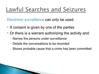Electronic surveillance can only be used:
   If consent is given by one of the parties
   Or there is a warrant authorizing the activity and:
    ◦ Names the persons under surveillance
    ◦ Details the conversations to be recorded
    ◦ Shows probable cause that a crime has been committed
 