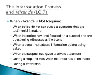  When   Miranda is Not Required:
 ◦ When police do not ask suspect questions that are
   testimonial in nature
 ◦ When the police have not focused on a suspect and are
   questioning witnesses at the scene
 ◦ When a person volunteers information before being
   asked
 ◦ When the suspect has given a private statement
 ◦ During a stop and frisk when no arrest has been made
 ◦ During a traffic stop
 