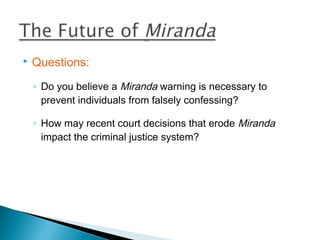   Questions:
    ◦ Do you believe a Miranda warning is necessary to
      prevent individuals from falsely confessing?

    ◦ How may recent court decisions that erode Miranda
      impact the criminal justice system?
 