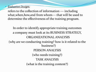 Evaluation Design:
  refers to the collection of information --- including
  what,when,how,and from whom--- that will be used to
  determine the effectiveness of the training program.

    In order to identify appropriate training outcomes
    a company must look at its BUSINESS STRATEGY,
               ORGANIZATIONAL ANALYSIS
  (why are we conducting training? how is it related to the
                          business?)
                    PERSON ANALYSIS
                   (who needs training?)
                      TASK ANALYSIS
               (what is the training content?)
 